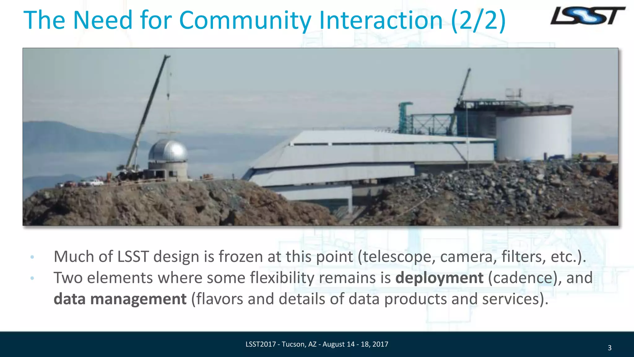 The Need for Community Interaction (2/2)
• Much of LSST design is frozen at this point (telescope, camera, filters, etc.).
• Two elements where some flexibility remains is deployment (cadence), and
data management (flavors and details of data products and services).
3LSST2017 - Tucson, AZ - August 14 - 18, 2017
 