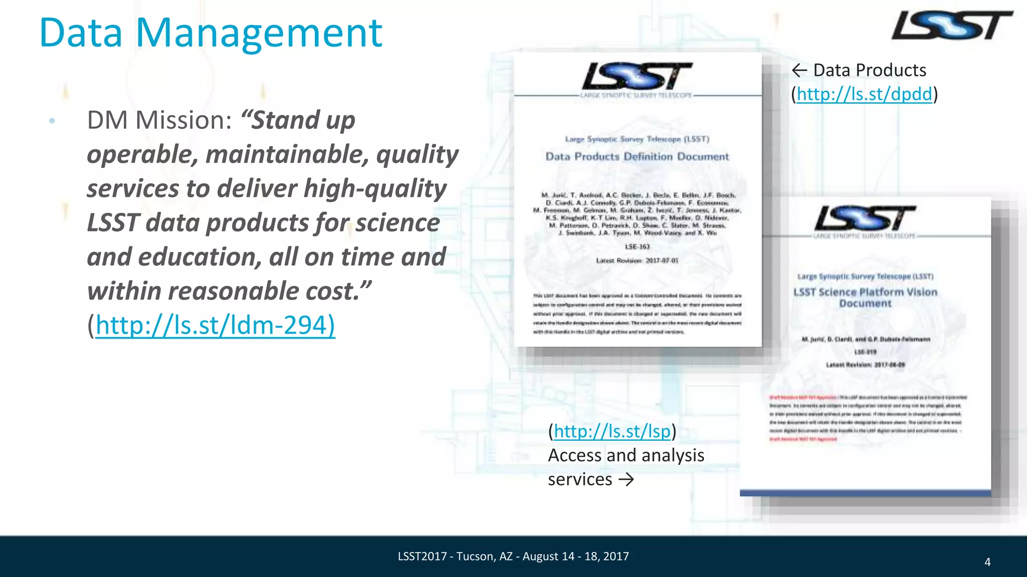 Data Management
• DM Mission: “Stand up
operable, maintainable, quality
services to deliver high-quality
LSST data products for science
and education, all on time and
within reasonable cost.”
(http://ls.st/ldm-294)
4LSST2017 - Tucson, AZ - August 14 - 18, 2017
← Data Products
(http://ls.st/dpdd)
(http://ls.st/lsp)
Access and analysis
services →
 