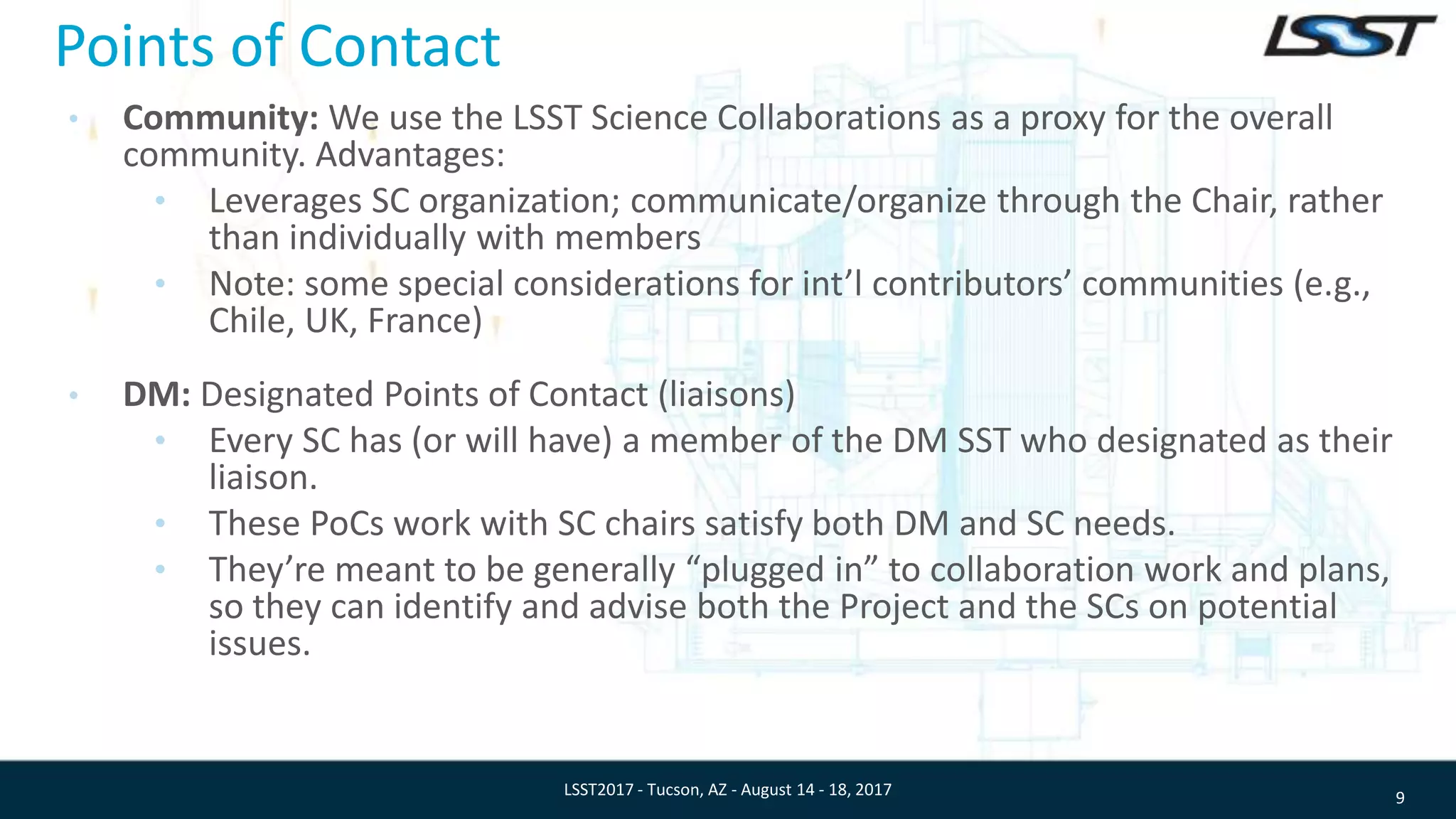 Points of Contact
• Community: We use the LSST Science Collaborations as a proxy for the overall
community. Advantages:
• Leverages SC organization; communicate/organize through the Chair, rather
than individually with members
• Note: some special considerations for int’l contributors’ communities (e.g.,
Chile, UK, France)
• DM: Designated Points of Contact (liaisons)
• Every SC has (or will have) a member of the DM SST who designated as their
liaison.
• These PoCs work with SC chairs satisfy both DM and SC needs.
• They’re meant to be generally “plugged in” to collaboration work and plans,
so they can identify and advise both the Project and the SCs on potential
issues.
9LSST2017 - Tucson, AZ - August 14 - 18, 2017
 