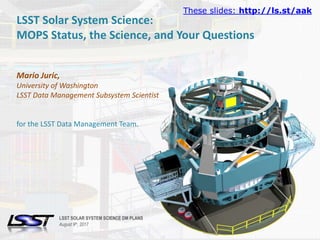 1LSST SOLAR SYSTEM SCIENCE DM PLANS | SOLAR SYSTEM SCIENCE COLLABORATION | AUGUST 9TH, 2017.Name of Meeting • Location • Date - Change in Slide Master
LSST Solar System Science:
MOPS Status, the Science, and Your Questions
Mario Juric,
University of Washington
LSST Data Management Subsystem Scientist
for the LSST Data Management Team.
LSST SOLAR SYSTEM SCIENCE DM PLANS
August 9th, 2017
These slides: http://ls.st/aak
 