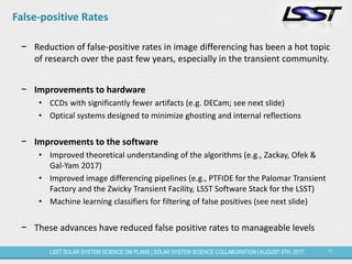 11LSST SOLAR SYSTEM SCIENCE DM PLANS | SOLAR SYSTEM SCIENCE COLLABORATION | AUGUST 9TH, 2017.
False-positive Rates
− Reduction of false-positive rates in image differencing has been a hot topic
of research over the past few years, especially in the transient community.
− Improvements to hardware
• CCDs with significantly fewer artifacts (e.g. DECam; see next slide)
• Optical systems designed to minimize ghosting and internal reflections
− Improvements to the software
• Improved theoretical understanding of the algorithms (e.g., Zackay, Ofek &
Gal-Yam 2017)
• Improved image differencing pipelines (e.g., PTFIDE for the Palomar Transient
Factory and the Zwicky Transient Facility, LSST Software Stack for the LSST)
• Machine learning classifiers for filtering of false positives (see next slide)
− These advances have reduced false positive rates to manageable levels
 