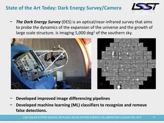 12LSST SOLAR SYSTEM SCIENCE DM PLANS | SOLAR SYSTEM SCIENCE COLLABORATION | AUGUST 9TH, 2017.
State of the Art Today: Dark Energy Survey/Camera
− The Dark Energy Survey (DES) is an optical/near-infrared survey that aims
to probe the dynamics of the expansion of the universe and the growth of
large scale structure. Is imaging 5,000 deg2 of the southern sky.
− Developed improved image differencing pipelines
− Developed machine learning (ML) classifiers to recognize and remove
false detections.
 