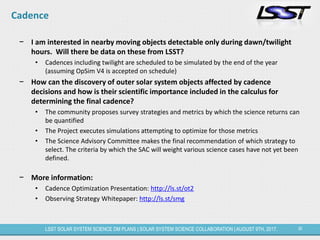 30LSST SOLAR SYSTEM SCIENCE DM PLANS | SOLAR SYSTEM SCIENCE COLLABORATION | AUGUST 9TH, 2017.
Cadence
− I am interested in nearby moving objects detectable only during dawn/twilight
hours. Will there be data on these from LSST?
• Cadences including twilight are scheduled to be simulated by the end of the year
(assuming OpSim V4 is accepted on schedule)
− How can the discovery of outer solar system objects affected by cadence
decisions and how is their scientific importance included in the calculus for
determining the final cadence?
• The community proposes survey strategies and metrics by which the science returns can
be quantified
• The Project executes simulations attempting to optimize for those metrics
• The Science Advisory Committee makes the final recommendation of which strategy to
select. The criteria by which the SAC will weight various science cases have not yet been
defined.
− More information:
• Cadence Optimization Presentation: http://ls.st/ot2
• Observing Strategy Whitepaper: http://ls.st/smg
 