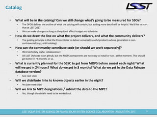 31LSST SOLAR SYSTEM SCIENCE DM PLANS | SOLAR SYSTEM SCIENCE COLLABORATION | AUGUST 9TH, 2017.
Catalog
− What will be in the catalog? Can we still change what’s going to be measured for SSOs?
• The DPDD defines the outline of what the catalog will contain, but adding more detail will be helpful. We’d like to start
that at LSST 2017.
• We can make changes as long as they don’t affect budget and schedule.
− How do we draw the line on what the project delivers, and what the community delivers?
• The guiding principle is that the Project tries to deliver universally useful products whose generation is non-
controversial (e.g., orbit catalog).
− How can the community contribute code (or should we work separately)?
• We’d definitely prefer collaboration!
• All LSST DM code is on github, but the MOPS components are not easy to install or run, at the moment. This should
get better in ~6 months or so.
− What is currently planned for the SSSC to get from MOPS before sunset each night? What
will we get in 24 hours? What do we get in 3 months? What do we get in the Data Release
database version?
• See next slide
− Will we distribute links to known objects earlier in the night?
• Yes (see next slide)
− Will we link to MPC designations / submit the data to the MPC?
• Yes, though the details need to be worked out.
 