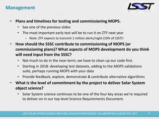 34LSST SOLAR SYSTEM SCIENCE DM PLANS | SOLAR SYSTEM SCIENCE COLLABORATION | AUGUST 9TH, 2017.
Management
− Plans and timelines for testing and commissioning MOPS.
• See one of the previous slides
• The most important early test will be to run it on ZTF next year
- Note: ZTF expects to transmit 1 million alerts/night (10% of LSST)!
− How should the SSSC contribute to commissioning of MOPS (or
commissioning plans)? What aspects of MOPS development do you think
will need input from the SSSC?
• Not much to do in the near-term; we have to clean up our code first.
• Starting in 2018: developing test datasets, adding to the MOPS validations
suite, perhaps running MOPS with your data
• Provide feedback, explore, demonstrate & contribute alternative algorithms
− What is the level of commitment by the project to deliver Solar System
object science?
• Solar System science continues to be one of the four key areas we’re required
to deliver on in our top-level Science Requirements Document.
 