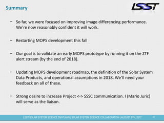 37LSST SOLAR SYSTEM SCIENCE DM PLANS | SOLAR SYSTEM SCIENCE COLLABORATION | AUGUST 9TH, 2017.
Summary
− So far, we were focused on improving image differencing performance.
We’re now reasonably confident it will work.
− Restarting MOPS development this fall
− Our goal is to validate an early MOPS prototype by running it on the ZTF
alert stream (by the end of 2018).
− Updating MOPS development roadmap, the definition of the Solar System
Data Products, and operational assumptions in 2018. We’ll need your
feedback on all of these.
− Strong desire to increase Project <-> SSSC communication. I (Mario Juric)
will serve as the liaison.
 
