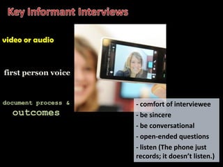 video or audio



first person voice


document process &   - comfort of interviewee
  outcomes           - be sincere
                     - be conversational
                     - open-ended questions
                     - listen (The phone just
                     records; it doesn’t listen.)
 