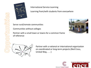 International Service-Learning
                 Learning from/with students from everywhere




Serve rural/remote communities
Communities without colleges
Partner with a small town or towns for a common frame
of reference



                       Partner with a national or international organization
                       on coordinated or long-term projects (Red Cross,
                       United Way, . . . )
 