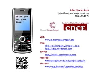 John Hamerlinck
                           john@mncampuscompact.org
Thank you                              320-308-4271
for your
time.




            Web
                 www.mncampuscompact.org
            Blogs
                 http://mncompact.wordpress.com
                 http://cdce.wordpress.com
            Twitter
                 http://twitter.com/mncompact
            Facebook
                 www.facebook.com/mncampuscompact
            YouTube
                 www.youtube.com/user/MNCompact
 