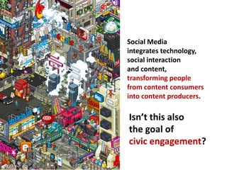 Social Media
                        integrates technology,
                        social interaction
                        and content,
                        transforming people
                        from content consumers
                        into content producers.

Image: jacobtyler.com
                        Isn’t this also
                        the goal of
                        civic engagement?
 