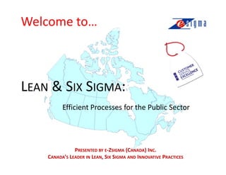 Welcome to…



LEAN & SIX SIGMA:
          Efficient Processes for the Public Sector




               PRESENTED BY E-ZSIGMA (CANADA) INC.
    CANADA’S LEADER IN LEAN, SIX SIGMA AND INNOVATIVE PRACTICES
 