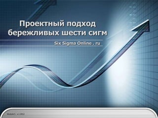 Проектный подход
бережливых шести сигм
                    Six Sigma Online . ru




Module 5 v.1 2012
 