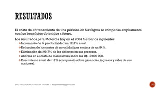 El costo de entrenamiento de una persona en Six Sigma se compensa ampliamente
con los beneficios obtenidos a futuro.
Los resultados para Motorola hoy en el 2004 fueron los siguientes:
Incremento de la productividad un 12,3% anual.
Reducción de los costos de no calidad por encima de un 84%.
Eliminación del 99,7% de los defectos en sus procesos.
Ahorros en el costo de manufactura sobre los U$ 10 000 000.
Crecimiento anual del 17% (compuesto sobre ganancias, ingresos y valor de sus
acciones).
ING. DIEGO GONZALES DE LA COTERA // diegonzaleshe@gmail.com 10
 