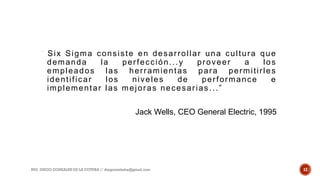 “ Six Sigma consiste en desarrollar una cultura que
demanda la perfección...y proveer a los
empleados las herramientas para permitirles
identificar los niveles de performance e
implementar las mejoras necesarias...”
Jack Wells, CEO General Electric, 1995
ING. DIEGO GONZALES DE LA COTERA // diegonzaleshe@gmail.com 12
 