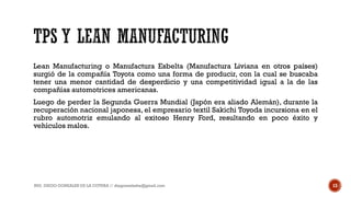 Lean Manufacturing o Manufactura Esbelta (Manufactura Liviana en otros países)
surgió de la compañía Toyota como una forma de producir, con la cual se buscaba
tener una menor cantidad de desperdicio y una competitividad igual a la de las
compañías automotrices americanas.
Luego de perder la Segunda Guerra Mundial (Japón era aliado Alemán), durante la
recuperación nacional japonesa, el empresario textil Sakichi Toyoda incursiona en el
rubro automotriz emulando al exitoso Henry Ford, resultando en poco éxito y
vehículos malos.
ING. DIEGO GONZALES DE LA COTERA // diegonzaleshe@gmail.com 13
 