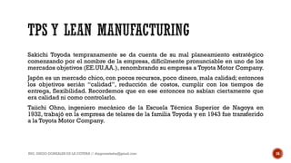 Sakichi Toyoda tempranamente se da cuenta de su mal planeamiento estratégico
comenzando por el nombre de la empresa, difícilmente pronunciable en uno de los
mercados objetivos (EE.UU.AA.), renombrando su empresa a Toyota Motor Company.
Japón es un mercado chico, con pocos recursos, poco dinero, mala calidad; entonces
los objetivos serián “calidad”, reducción de costos, cumplir con los tiempos de
entrega, flexibilidad. Recordemos que en ese entonces no sabían ciertamente que
era calidad ni como controlarlo.
Taiichi Ohno, ingeniero mecánico de la Escuela Técnica Superior de Nagoya en
1932, trabajó en la empresa de telares de la familia Toyoda y en 1943 fue transferido
a la Toyota Motor Company.
ING. DIEGO GONZALES DE LA COTERA // diegonzaleshe@gmail.com 16
 