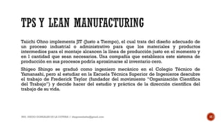 Taiichi Ohno implementa JIT (Justo a Tiempo), el cual trata del diseño adecuado de
un proceso industrial o administrativo para que los materiales y productos
intermedios para el montaje alcancen la línea de producción justo en el momento y
en l cantidad que sean necesarios. Una compañía que establezca este sistema de
producción en sus procesos podría aproximarse al inventario cero.
Shigeo Shingo se graduó como ingeniero mecánico en el Colegio Técnico de
Yamanashi, pero al estudiar en la Escuela Técnica Superior de Ingenieros descubre
el trabajo de Frederick Taylor (fundador del movimiento “Organización Científica
del Trabajo”) y decide hacer del estudio y práctica de la dirección científica del
trabajo de su vida.
ING. DIEGO GONZALES DE LA COTERA // diegonzaleshe@gmail.com 17
 
