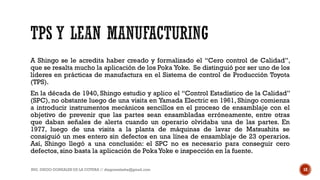 A Shingo se le acredita haber creado y formalizado el “Cero control de Calidad”,
que se resalta mucho la aplicación de los Poka Yoke. Se distinguió por ser uno de los
líderes en prácticas de manufactura en el Sistema de control de Producción Toyota
(TPS).
En la década de 1940, Shingo estudio y aplico el “Control Estadístico de la Calidad”
(SPC), no obstante luego de una visita en Yamada Electric en 1961, Shingo comienza
a introducir instrumentos mecánicos sencillos en el proceso de ensamblaje con el
objetivo de prevenir que las partes sean ensambladas erróneamente, entre otras
que daban señales de alerta cuando un operario olvidaba una de las partes. En
1977, luego de una visita a la planta de máquinas de lavar de Matsushita se
consiguió un mes entero sin defectos en una línea de ensamblaje de 23 operarios.
Así, Shingo llegó a una conclusión: el SPC no es necesario para conseguir cero
defectos, sino basta la aplicación de PokaYoke e inspección en la fuente.
ING. DIEGO GONZALES DE LA COTERA // diegonzaleshe@gmail.com 18
 