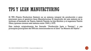El TPS (Toyota Production System) es un sistema integral de producción y gran
precursor para el genérico Lean Manufacturing. El desarrollo de este sistema se le
atribuye al fundador de Toyota, Sakichi Toyoda, su hijo Kiichiro y el ingeniero Taiichi
Ohno, quienes crearon este sistema entre 1946 y 1975.
Este trabajo originalmente fue llamado “Producción Justo a Tiempo”, y sus
principios principales del TPS son mencionados en el libro “La Manera de Toyota”.
ING. DIEGO GONZALES DE LA COTERA // diegonzaleshe@gmail.com 19
 