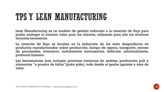 Lean Manufacturing es un modelo de gestión enfocado a la creación de flujo para
poder entregar el máximo valor para los clientes, utilizando para ello los mínimos
recursos necesarios.
La creación de flujo se focaliza en la reducción de los siete desperdicios en
productos manufacturados: sobre producción, tiempo de espera, transporte, exceso
de procesados, inventario, movimientos innecesarios, defectos; adicionalmente,
potencial humano.
Las herramientas lean incluyen procesos continuos de análisis, producción pull y
elementos “a prueba de fallos”(poka yoke), todo desde el genba japonés o área de
valor.
ING. DIEGO GONZALES DE LA COTERA // diegonzaleshe@gmail.com 21
 