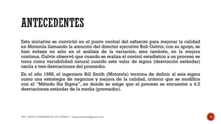 Esta iniciativa se convirtió en el punto central del esfuerzo para mejorar la calidad
en Motorola llamando la atención del director ejecutivo Bob Galvin; con su apoyo, se
hizo énfasis no sólo en el análisis de la variación, sino también, en la mejora
continua. Galvin observó que cuando se realiza el control estadístico a un proceso se
toma como variabilidad natural cuando este valor de sigma (desviación estándar)
oscila a tres desviaciones del promedio.
En el año 1988, el ingeniero Bill Smith (Motorola) termina de definir al seis sigma
como una estrategia de negocios y mejora de la calidad, criterio que se modifica
con el “Método Six Sigma”, en donde se exige que el proceso se encuentre a 4,5
desviaciones estándar de la media (promedio).
ING. DIEGO GONZALES DE LA COTERA // diegonzaleshe@gmail.com 3
 