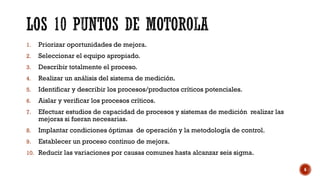 1. Priorizar oportunidades de mejora.
2. Seleccionar el equipo apropiado.
3. Describir totalmente el proceso.
4. Realizar un análisis del sistema de medición.
5. Identificar y describir los procesos/productos críticos potenciales.
6. Aislar y verificar los procesos críticos.
7. Efectuar estudios de capacidad de procesos y sistemas de medición realizar las
mejoras si fueran necesarias.
8. Implantar condiciones óptimas de operación y la metodología de control.
9. Establecer un proceso continuo de mejora.
10. Reducir las variaciones por causas comunes hasta alcanzar seis sigma.
6
 
