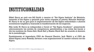 Mikel Harry se unió con Bill Smith y crearon el “Six Sigma Institute” de Motolola,
lanzando el Six Sigma y ganando para dicha empresa el premio Malcolm Baldrige.
M. Harry le da un giro para la implementación de Six Sigma enfocándolo a ahorros
económicos tangibles y buscando la transformación de los negocios.
Más tarde M. Harry se independizo y formó el “Six Sigma Academy”, presentando
adicionalmente los niveles de competencia asimilándolas a las cintas del karate y
dio los nombres de Green Belt, Black Belt y Master Black Belt de acuerdo al dominio
de la metodología.
Paralelamente el legendario CEO de General Electric, Jack Welch y el CEO de
Allied Signal, Larry Bossidy; llevaron a sus organizaciones al cambio cultural con Six
Sigma.
ING. DIEGO GONZALES DE LA COTERA // diegonzaleshe@gmail.com 7
 