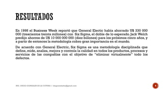 En 1998 el Business Week reportó que General Electic había ahorrado U$ 330 000
000 (trescientos treinta millones) con Six Sigma, el doble de lo esperado. Jack Welch
predijo ahorros de U$ 10 000 000 000 (diez billones) para los próximos cinco años, y
a partir de entonces la metodología cobro gran importancia en el mundo.
De acuerdo con General Electric, Six Sigma es una metodología disciplinada que
define, mide, analiza, mejora y controla la calidad en todos los productos, procesos y
servicios de las compañías con el objetivo de “eliminar virtualmente” todo los
defectos.
ING. DIEGO GONZALES DE LA COTERA // diegonzaleshe@gmail.com 9
 