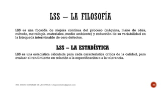 LSS es una filosofía de mejora continua del proceso (máquina, mano de obra,
método, metrología, materiales, medio ambiente) y reducción de su variabilidad en
la búsqueda interminable de cero defectos.
LSS es una estadística calculada para cada característica crítica de la calidad, para
evaluar el rendimiento en relación a la especificación o a la tolerancia.
ING. DIEGO GONZALES DE LA COTERA // diegonzaleshe@gmail.com 10
LSS – LA ESTADÍSTICA
 