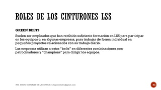 GREEN BELTS
Suelen ser empleados que han recibido suficiente formación en LSS para participar
en los equipos o, en algunas empresas, para trabajar de forma individual en
pequeños proyectos relacionados con su trabajo diario.
Las empresas utilizan a estos “belts” en diferentes combinaciones con
patrocinadores y “champions”para dirigir los equipos.
ING. DIEGO GONZALES DE LA COTERA // diegonzaleshe@gmail.com 16
 