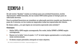 El call center “Sordon” realiza un trabajo para una entidad financiera, recibe
diariamente 15000 llamadas, de las cuales 3550 sobre pasan el tiempo para un
adecuado servicio.
Para la entidad financiera se considera un adecuado servicio cuando una llamada no
pasa de 2 minutos, en los cuales se responden todas las inquietudes del cliente.
Se desea saber, ¿ en qué sigma se encuentra operando esta entidad ?
Consejos:
1. Hallar DPU o DPO según corresponda. Por ende, hallar DPMU o DPMO según
corresponda.
2. Buscar en la tabla “con el ajuste +1,5” el nivel sigma aproximado o a corto plazo
(más convencional).
3. Si desea mayor precisión, interpole el valor objetivo.
ING. DIEGO GONZALES DE LA COTERA // diegonzaleshe@gmail.com 25
 