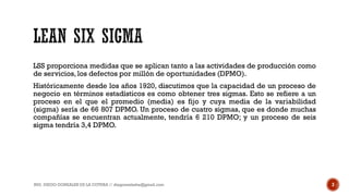 LSS proporciona medidas que se aplican tanto a las actividades de producción como
de servicios, los defectos por millón de oportunidades (DPMO).
Históricamente desde los años 1920, discutimos que la capacidad de un proceso de
negocio en términos estadísticos es como obtener tres sigmas. Esto se refiere a un
proceso en el que el promedio (media) es fijo y cuya media de la variabilidad
(sigma) sería de 66 807 DPMO. Un proceso de cuatro sigmas, que es donde muchas
compañías se encuentran actualmente, tendría 6 210 DPMO; y un proceso de seis
sigma tendría 3,4 DPMO.
ING. DIEGO GONZALES DE LA COTERA // diegonzaleshe@gmail.com 3
 