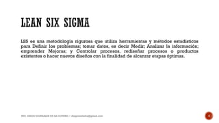 LSS es una metodología rigurosa que utiliza herramientas y métodos estadísticos
para Definir los problemas; tomar datos, es decir Medir; Analizar la información;
emprender Mejoras; y Controlar procesos, rediseñar procesos o productos
existentes o hacer nuevos diseños con la finalidad de alcanzar etapas óptimas.
ING. DIEGO GONZALES DE LA COTERA // diegonzaleshe@gmail.com 4
 