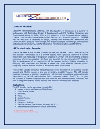 COMPANY PROFILE:
LINKSTAR TECHNOLOGIES LIMITED, with Headquarters in Hongkong is a synergy of
technocrats, with Technology Design & Development and EMS Facilities (Electronics and
Telecommunications) in India. With a long presence in the Communications Industry,
Linkstar provides solutions and value to Manufacturers and System Integrators. LINKSTAR
has the resources & capability to design, develop and manufacture “Electronics and
Communication” products from concept. Our expertise ranges from Design, Development
and product manufacturing, & EMS (Electronics Manufacturing Services) for OEMs.
LST Vocoder Product Synopsis:
Linkstar has been in the Vocoder business for over two decades. The LST Vocoder Module
from Linkstar Technologies Ltd is a product inspired from a previous version of a Vocoder
module that was introduced by the present Directors of Linkstar, with the marketing and sales
experience of over two decades. We have now launched the new generation LST Vocoder.
Due to obsolescence of key components of the previous product, Linkstar embarked on
designing and developing and building a newer and more effective Vocoder product
integrating multiple features required in a Communications environment.
The new LST Vocoder series has integral features beyond the realm of any available Vocoder
product, and fills the vacuum of any near or similarly available Vocoder. The LST Vocoder
meets varying needs of a product manufacturer, without need for additional peripheral circuits,
thereby reducing the bulk, and redundant factors to the end product. The LST Vocoder gives
the customer a product integrated with most interface and peripheral needs, combined with
ease of integration to build an end product, with requisite robustness and reliability.
Applications:
The LST Vocoder can be seamlessly integrated to:
 Legacy systems and Networks-TDM-(Packet),
 Line Cards of Private
 Networks,
 VoIP,
 Secure Phones,
 Modems,
 Encryption Systems,
 Fixed or Portable Transceivers, HF/VHF/UHF, P25,
 Interoperability Systems for Tactical applications.
 