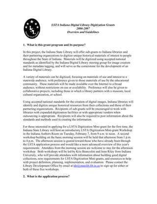 LSTA Indiana Digital Library Digitization Grants
2006-2007
Overview and Guidelines
1. What is this grant program and its purpose?
In this project, the Indiana State Library will offer sub-grants to Indiana libraries and
their partnering organizations to digitize unique historical materials of interest to people
throughout the State of Indiana. Materials will be digitized using accepted national
standards as identified by the Indiana Digital Library steering group for image creation
and for metadata tagging, and will serve as the cornerstone for the development of an
Indiana Digital Library.
A variety of materials can be digitized, focusing on materials of use and interest to a
statewide audience, with preference given to those materials of use by the educational
community. These materials will be made available over the Internet to a broad
audience, without restrictions on use or availability. Preference will also be given to
collaborative projects, including those in which a library partners with a museum, local
cultural organization, or school.
Using accepted national standards for the creation of digital images, Indiana libraries will
identify and digitize unique historical resources from their collections and those of their
partnering organizations. Recipients of sub-grants will be encouraged to work with
libraries with expanded digitization facilities or with appropriate vendors when
outsourcing is appropriate. Recipients will also be required to post information about the
standards and methods used in creating the information.
For those interested in applying for a LSTA Digitization Mini-grant for the first time, the
Indiana State Library will host an introductory LSTA Digitization Mini-grant Workshop
in the Indiana Authors Room on Tuesday, February 7, from 9 a.m. to noon. A second
workshop building on the basic morning session will be held that afternoon from 1 p.m.
to 4 p.m. The afternoon session is geared toward those who have already been through
the LSTA application process and would like a more advanced overview of this year's
requirements. Attendees from the morning session are welcome to stay for the afternoon
workshop. Both workshops will be led by Kris Brancolini and Jenn Riley from Indiana
University, who will provide attendees with information about building good digital
collections, new requirements for LSTA Digitization Mini-grants, and resources to help
with project definition, planning, implementation, and evaluation. Please contact the
Library Development Office by email at ldo@statelib.lib.in.us to sign up for either or
both of these free workshops.
2. What is the application process?
 