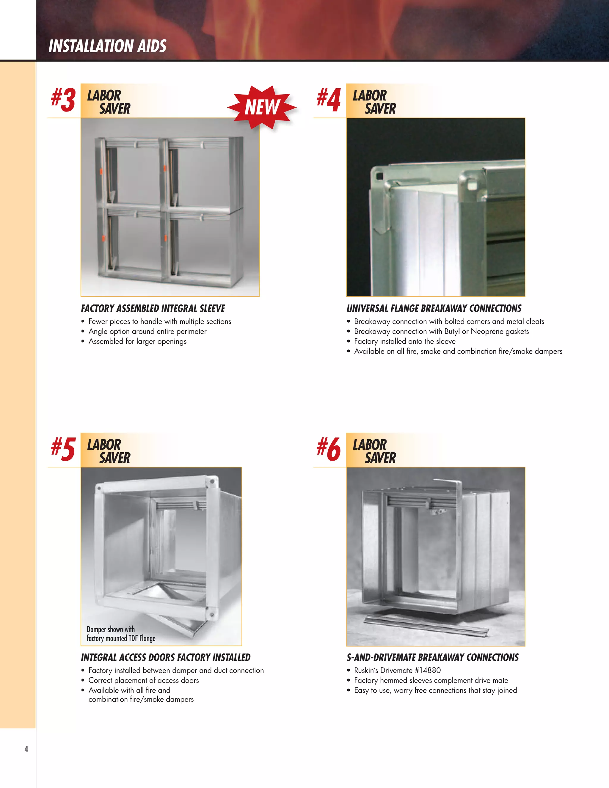 4
installation aids
Labor
Saver
#4
Universal Flange Breakaway Connections
•	 Breakaway connection with bolted corners and metal cleats
•	 Breakaway connection with Butyl or Neoprene gaskets
•	 Factory installed onto the sleeve
•	 Available on all fire, smoke and combination fire/smoke dampers
Labor
Saver
#6
S-AND-Drivemate Breakaway Connections
•	 Ruskin’s Drivemate #14880
•	 Factory hemmed sleeves complement drive mate
•	 Easy to use, worry free connections that stay joined
Labor
Saver
#3
factory assembled integraL sleeve
•	 Fewer pieces to handle with multiple sections
•	 Angle option around entire perimeter
•	 Assembled for larger openings
Labor
Saver
#5
Integral Access Doors Factory installed
•	 Factory installed between damper and duct connection
•	 Correct placement of access doors
•	 Available with all fire and
combination fire/smoke dampers
Damper shown with
factory mounted TDF Flange
NEW
 