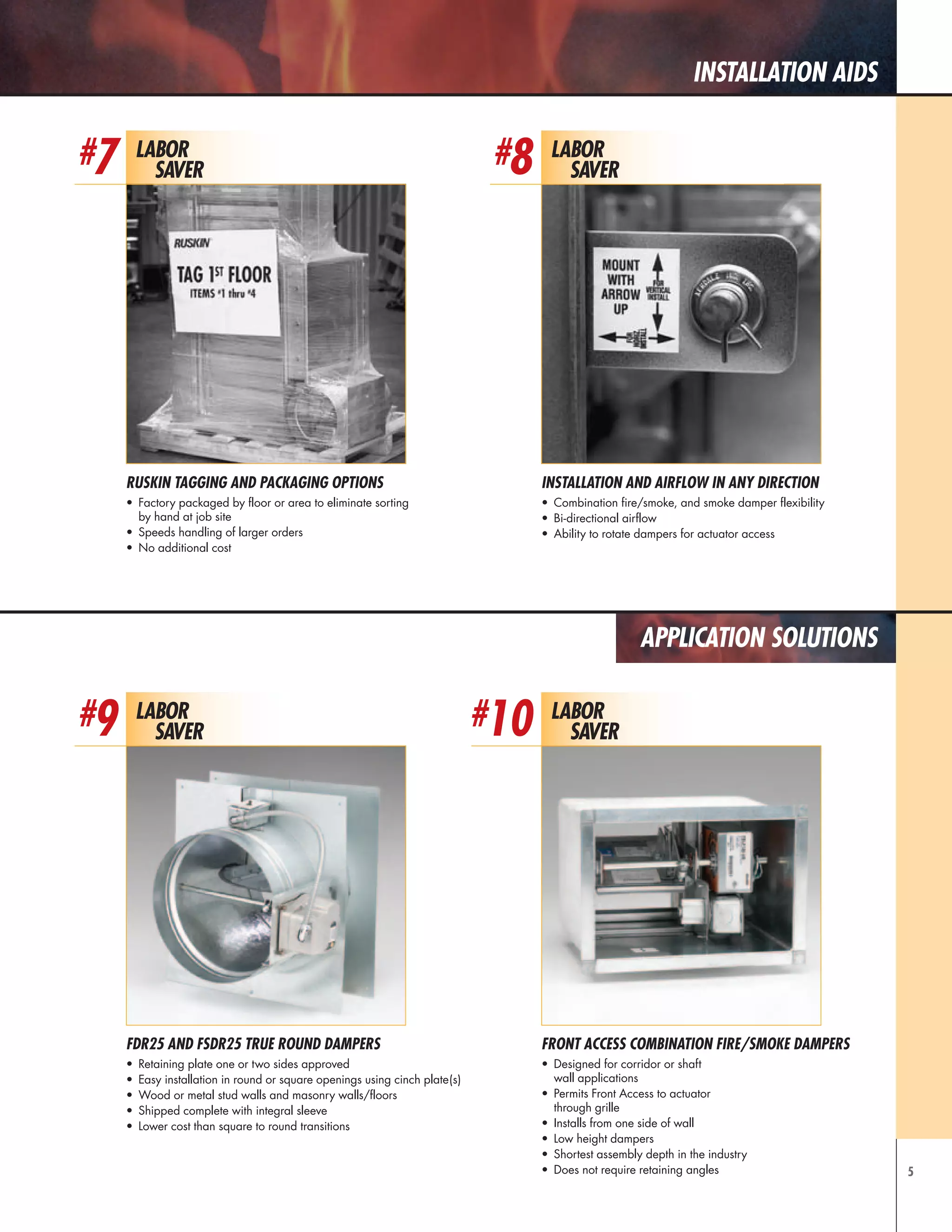 5
installation aids
Application Solutions
Installation and Airflow in Any Direction
•	 Combination fire/smoke, and smoke damper flexibility
•	 Bi-directional airflow
•	 Ability to rotate dampers for actuator access
Labor
Saver
#8
Labor
Saver
#10
Labor
Saver
#7
Ruskin Tagging and Packaging Options
•	 Factory packaged by floor or area to eliminate sorting
by hand at job site
•	 Speeds handling of larger orders
•	 No additional cost
Labor
Saver
#9
FDR25 AND FSDR25 TRUE ROUND DAMPERS
•	 Retaining plate one or two sides approved
•	 Easy installation in round or square openings using cinch plate(s)
•	 Wood or metal stud walls and masonry walls/floors
•	 Shipped complete with integral sleeve
•	 Lower cost than square to round transitions
Front Access Combination Fire/Smoke Dampers
•	 Designed for corridor or shaft
wall applications
•	 Permits Front Access to actuator
through grille
•	 Installs from one side of wall
•	 Low height dampers
•	 Shortest assembly depth in the industry
•	 Does not require retaining angles
 