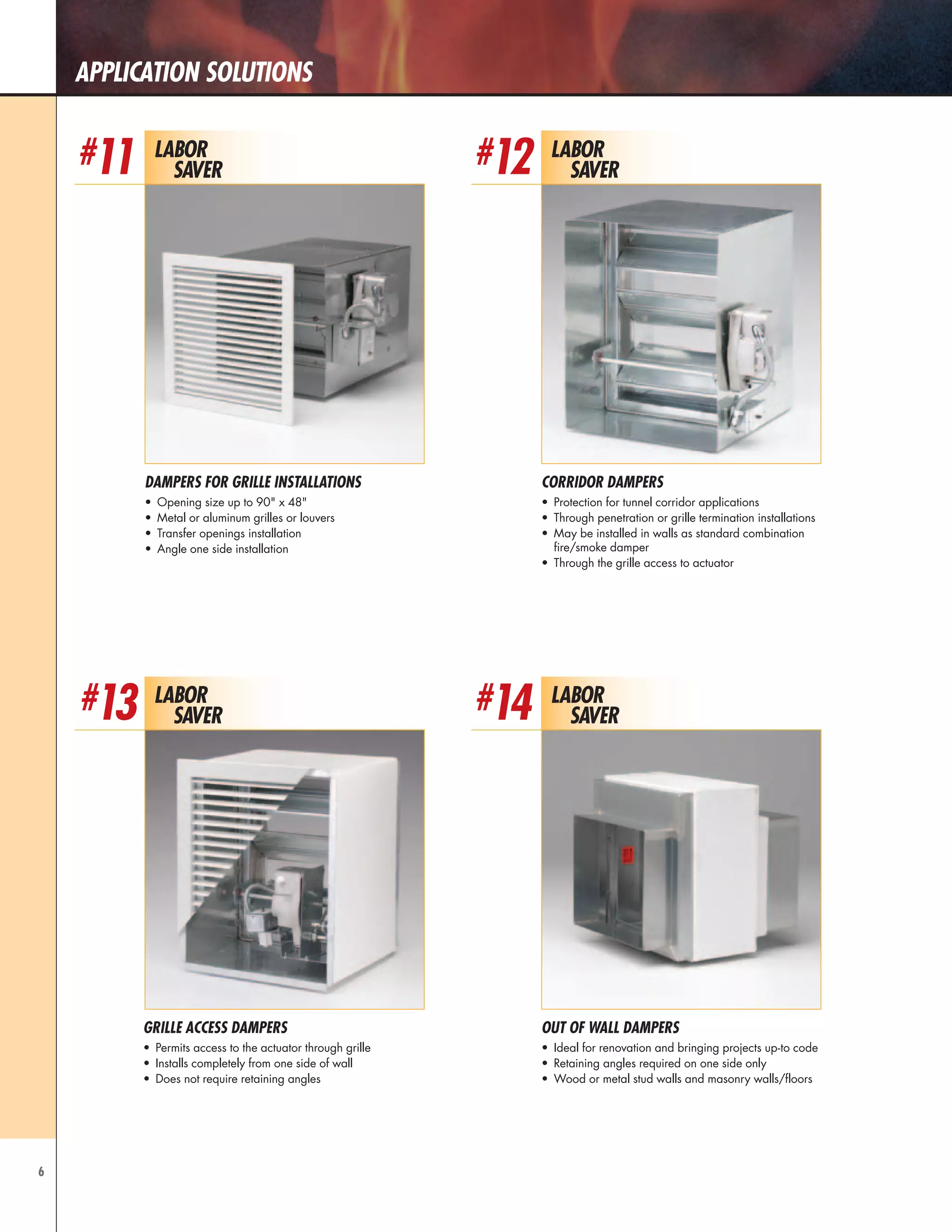 6
Application Solutions
Labor
Saver
#12
Corridor Dampers
•	 Protection for tunnel corridor applications
•	 Through penetration or grille termination installations
•	 May be installed in walls as standard combination
fire/smoke damper
•	 Through the grille access to actuator
Labor
Saver
#13
Grille Access dampers
•	 Permits access to the actuator through grille
•	 Installs completely from one side of wall
•	 Does not require retaining angles
Labor
Saver
#14
Out of Wall Dampers
•	 Ideal for renovation and bringing projects up-to code
•	 Retaining angles required on one side only
•	 Wood or metal stud walls and masonry walls/floors
Labor
Saver
#11
Dampers for Grille Installations
•	 Opening size up to 90" x 48"
•	 Metal or aluminum grilles or louvers
•	 Transfer openings installation
•	 Angle one side installation
 