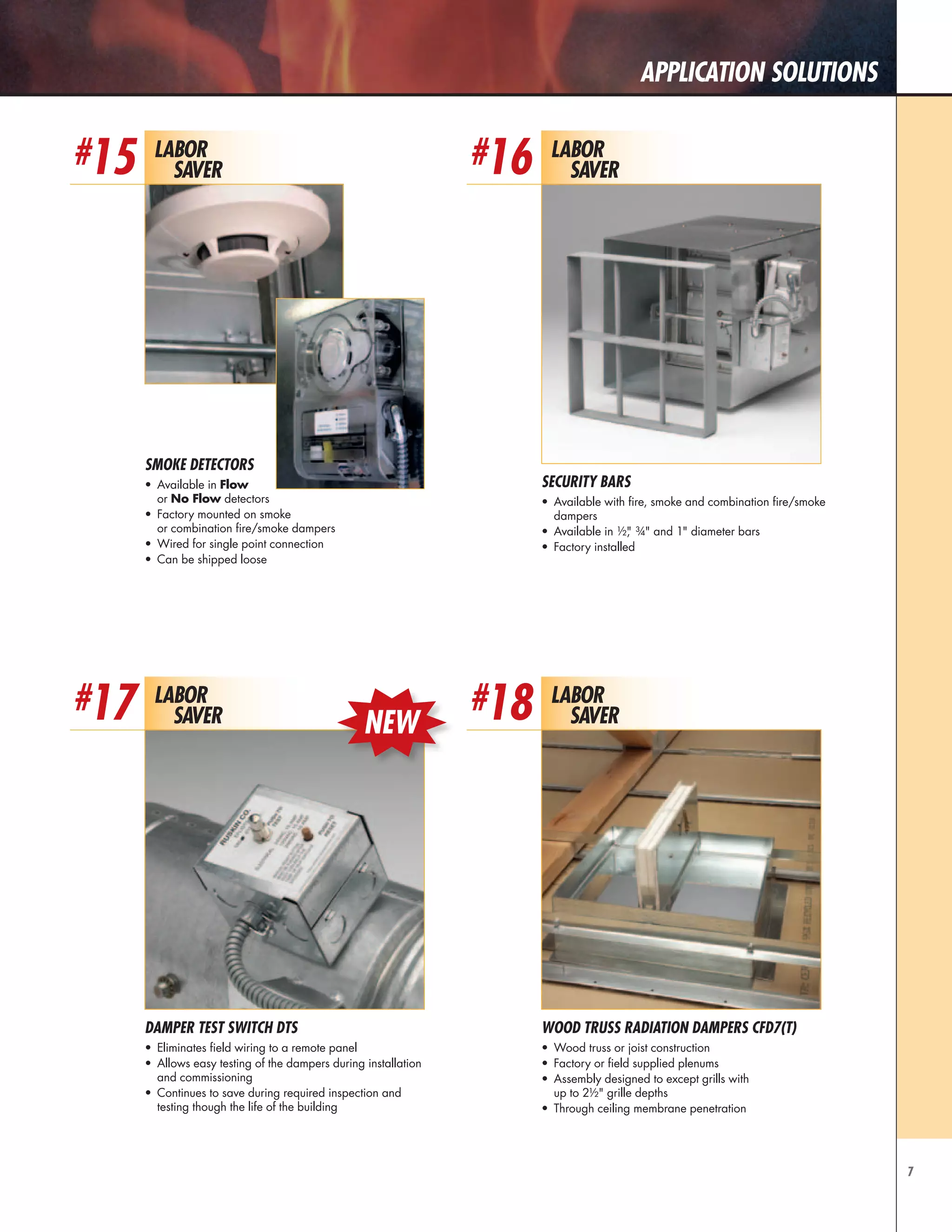 7
Application Solutions
Labor
Saver
#15 Labor
Saver
#16
Smoke Detectors
•	 Available in Flow
or No Flow detectors
•	 Factory mounted on smoke
or combination fire/smoke dampers
•	 Wired for single point connection
•	 Can be shipped loose
Security Bars
•	 Available with fire, smoke and combination fire/smoke
dampers
•	 Available in ½," ¾" and 1" diameter bars
•	 Factory installed
Labor
Saver
Labor
Saver
#17 #18
Damper Test Switch DTS
•	 Eliminates field wiring to a remote panel
•	 Allows easy testing of the dampers during installation
and commissioning
•	 Continues to save during required inspection and
testing though the life of the building
WOOD TRUSS RADIATION DAMPERS CFD7(T)
•	 Wood truss or joist construction
•	 Factory or field supplied plenums
•	 Assembly designed to except grills with
up to 2½" grille depths
•	 Through ceiling membrane penetration
NEW
 