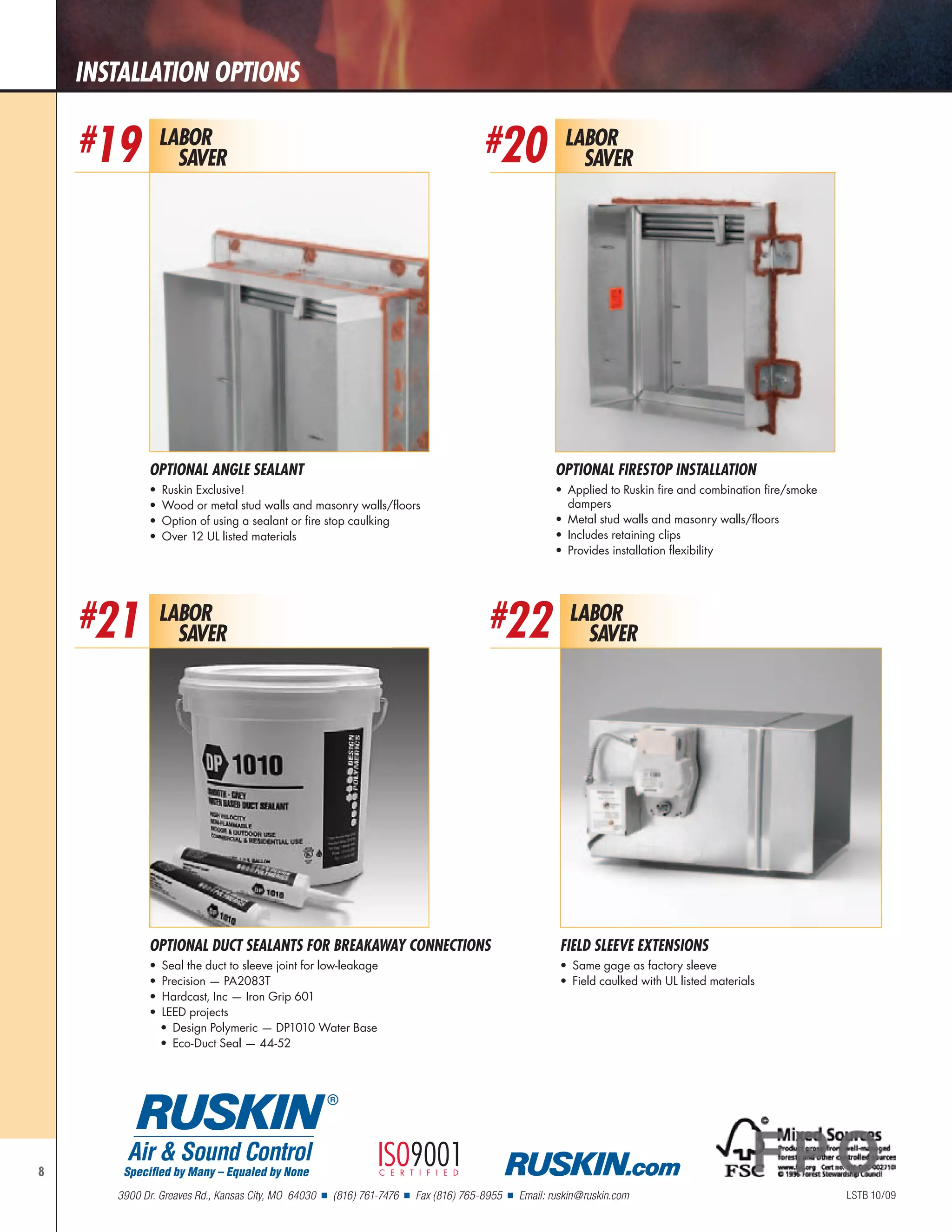 8
Labor
Saver
#20
Optional FireStop Installation
•	 Applied to Ruskin fire and combination fire/smoke
dampers
•	 Metal stud walls and masonry walls/floors
•	 Includes retaining clips
•	 Provides installation flexibility
Labor
Saver
#22
FIELD SLEEVE EXTENSIONS
•	 Same gage as factory sleeve
•	 Field caulked with UL listed materials
OPTIONAL Duct Sealants for Breakaway Connections
•	 Seal the duct to sleeve joint for low-leakage
•	 Precision — PA2083T
•	 Hardcast, Inc — Iron Grip 601
•	 LEED projects
•	 Design Polymeric — DP1010 Water Base
•	 Eco-Duct Seal — 44-52
Labor
Saver
#21
installation Options
Labor
Saver
#19
Optional Angle Sealant
•	 Ruskin Exclusive!
•	 Wood or metal stud walls and masonry walls/floors
•	 Option of using a sealant or fire stop caulking
•	 Over 12 UL listed materials
LSTB 10/09
Specified by Many – Equaled by None
R
Air & Sound Control
3900 Dr. Greaves Rd., Kansas City, MO 64030 n (816) 761-7476 n Fax (816) 765-8955 n Email: ruskin@ruskin.com
ISO9001certified .com
 