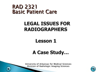 RAD 2321
Basic Patient Care

    LEGAL ISSUES FOR
    RADIOGRAPHERS

              Lesson 1

           A Case Study…

     University of Arkansas for Medical Sciences
      Division of Radiologic Imaging Sciences
 