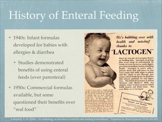 History of Enteral Feeding
1940s: Infant formulas
developed for babies with
allergies & diarrhea
Studies demonstrated
bene...
