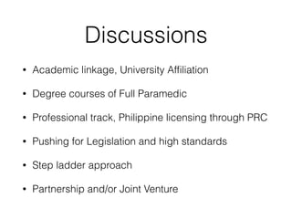 Discussions
• Academic linkage, University Affiliation
• Degree courses of Full Paramedic
• Professional track, Philippine licensing through PRC
• Pushing for Legislation and high standards
• Step ladder approach
• Partnership and/or Joint Venture
 