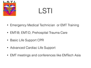 LSTI
• Emergency Medical Technician or EMT Training
• EMT-B; EMT-D, Prehospital Trauma Care
• Basic Life Support CPR
• Advanced Cardiac Life Support
• EMT meetings and conferences like EMTech Asia
 