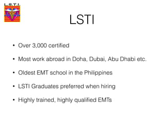 LSTI
• Over 3,000 certified
• Most work abroad in Doha, Dubai, Abu Dhabi etc.
• Oldest EMT school in the Philippines
• LSTI Graduates preferred when hiring
• Highly trained, highly qualified EMTs
 