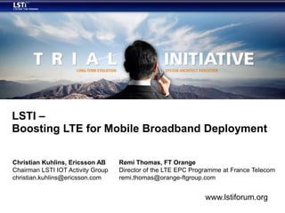 LSTI –
Boosting LTE for Mobile Broadband Deployment

Christian Kuhlins, Ericsson AB     Remi Thomas, FT Orange
Chairman LSTI IOT Activity Group   Director of the LTE EPC Programme at France Telecom
christian.kuhlins@ericsson.com     remi.thomas@orange-ftgroup.com


                                                               www.lstiforum.org
 