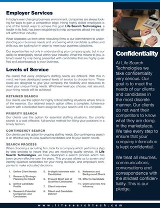 Employer Services
In today’s ever changing business environment, companies are always look-
ing for ways to gain a competitive edge. Hiring highly skilled employees is
one of the fastest ways to achieve this goal. Life Search Technologies, a
leader in its field, has been established to help companies attract the top tal-
ent within their industry.
What separates us from other recruiting firms is our commitment to under-
standing your business needs and uncovering what candidate qualities and
skills you are looking for in order to meet your business objectives.
Our expertise lies not only in understanding your company goals, but in our
ability to strategically recruit within your industry. What this means to you, is    Confidentiality
timed saved by only being presented with candidates that are highly quali-
fied and advantageous to your business.
                                                                                     At Life Search
Levels of Service                                                                    Technologies we
We realize that every employer’s staffing needs are different. With this in
                                                                                     take confidentiality
mind, we have developed several levels of service to choose from. These              very serious. Our
levels are designed to give your company the flexibility and resources to            goal is to meet the
meet your unique hiring needs. Whichever level you choose, rest assured,
your hiring needs will be achieved.                                                  needs of our clients
RETAINED SEARCH                                                                      and candidates in
Our clients use this option for highly critical staffing situations where time is    the most discrete
of the essence. Our retained search option offers a complete, full-service
search with a dedicated team assigned to your search until it is complete.
                                                                                     manner. Our clients
                                                                                     do not want their
PRIORITY SEARCH
Our clients use this option for essential staffing situations. Our priority          competitors to know
search is a cost effective, full-service method for filling your positions in a      what they are doing
timely fashion.
                                                                                     in the marketplace.
CONTINGENCY SEARCH                                                                   We take every step to
Our clients use this option for ongoing staffing needs. Our contingency search
is an effective way to view qualified candidates and fill your search needs.         ensure that your
SEARCH PROCESS
                                                                                     company information
When choosing a recruiting firm, look for a company which performs a step            is kept confidential.
by step process to insure that you are receiving quality service. At Life
Search Technologies, we have developed a search process which has
been proven effective over the years. This process allows us to screen and           We treat all resumes,
identify qualified candidates for your hiring decision, and empowers com-            communications,
panies to make educated decisions.
                                                                                     conversations and
  1. Define Client Needs      5. In-depth Interview with   9. Reference and
                                 Candidates                   Background Check       correspondence with
  2. Research/Strategic
     Planning for Client      6. Present Short List of     10. Offer to Candidate    the strictest confiden-
                                 Qualified Candidates
  3. Define Candidate
     Profile                  7.   Client Interview
                                                           11. Client and new hire
                                                               follow-up
                                                                                     tiality. This is our
  4. Research Potential       8. Client and Candidate
                                                                                     pledge.
     Companies and               Debrief
     Candidates


                           w w w . l i f e s e a r c h t e c h . c o m
 