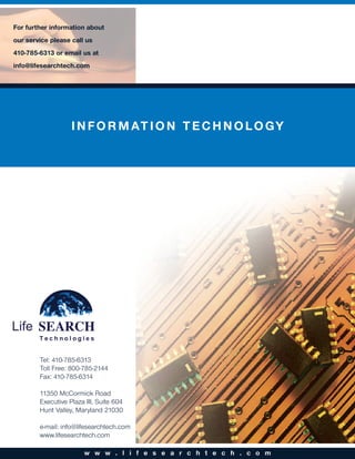 For further information about
our service please call us
410-785-6313 or email us at
info@lifesearchtech.com




                   I N F O R M AT I O N T E C H N O L O G Y




        Tel: 410-785-6313
        Toll Free: 800-785-2144
        Fax: 410-785-6314

        11350 McCormick Road
        Executive Plaza III, Suite 604
        Hunt Valley, Maryland 21030

        e-mail: info@lifesearchtech.com
        www.lifesearchtech.com

                        w w w . l i f e s e a r c h t e c h . c o m
 