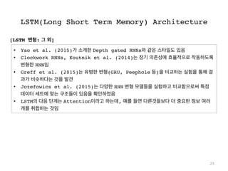 LSTM(Long Short Term Memory) Architecture
25
•  Yao et al. (2015)가 소개한 Depth gated RNNs와 같은 스타일도 있음
•  Clockwork RNNs, Koutnik et al. (2014)는 장기 의존성에 효율적으로 작동하도록
변형한 RNN임
•  Greff et al. (2015)는 유명한 변형(GRU, Peephole 등)을 비교하는 실험을 통해 결
과가 비슷하다는 것을 발견
•  Jozefowics et al. (2015)는 다양한 RNN 변형 모델들을 실험하고 비교함으로써 특정
데이터 세트에 맞는 구조들이 있음을 확인하였음
•  LSTM의 다음 단계는 Attention이라고 하는데, 예를 들면 다른것들보다 더 중요한 정보 여러
개를 취합하는 것임
[LSTM 변형: 그 외]
 