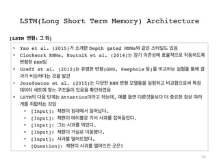 LSTM(Long Short Term Memory) Architecture
26
•  Yao et al. (2015)가 소개한 Depth gated RNNs와 같은 스타일도 있음
•  Clockwork RNNs, Koutnik et al. (2014)는 장기 의존성에 효율적으로 작동하도록
변형한 RNN임
•  Greff et al. (2015)는 유명한 변형(GRU, Peephole 등)을 비교하는 실험을 통해 결
과가 비슷하다는 것을 발견
•  Jozefowics et al. (2015)는 다양한 RNN 변형 모델들을 실험하고 비교함으로써 특정
데이터 세트에 맞는 구조들이 있음을 확인하였음
•  LSTM의 다음 단계는 Attention이라고 하는데, 예를 들면 다른것들보다 더 중요한 정보 여러
개를 취합하는 것임
•  [Input]: 재현이 침대에서 일어났다.
•  [Input]: 재현이 테이블로 가서 사과를 집어들었다.
•  [Input]: 그는 사과를 먹었다.
•  [Input]: 재현이 거실로 이동했다.
•  [Input]: 사과를 떨어뜨렸다.
•  [Question]: 재현이 사과를 떨어뜨린 곳은?
[LSTM 변형: 그 외]
 